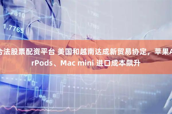 合法股票配资平台 美国和越南达成新贸易协定，苹果AirPods、Mac mini 进口成本飙升