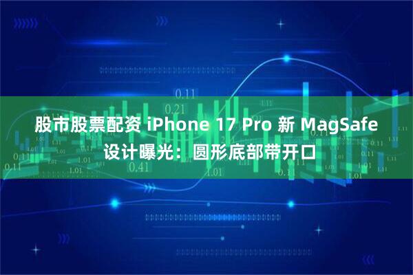 股市股票配资 iPhone 17 Pro 新 MagSafe 设计曝光：圆形底部带开口