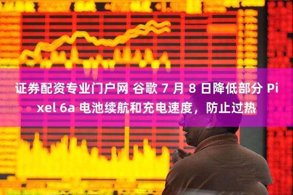 证券配资专业门户网 谷歌 7 月 8 日降低部分 Pixel 6a 电池续航和充电速度，防止过热
