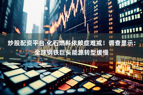 炒股配资平台 化石燃料依赖症难戒！调查显示：全球钢铁巨头能源转型缓慢
