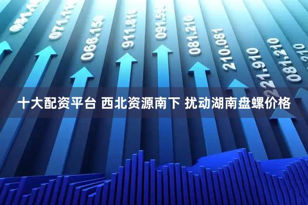 十大配资平台 西北资源南下 扰动湖南盘螺价格