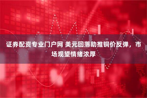 证券配资专业门户网 美元回落助推铜价反弹，市场观望情绪浓厚