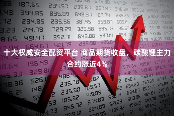 十大权威安全配资平台 商品期货收盘，碳酸锂主力合约涨近4%