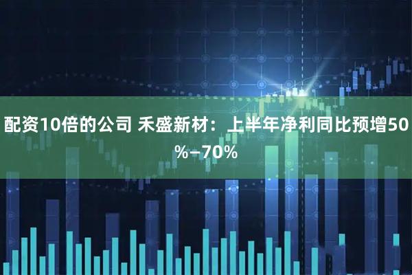 配资10倍的公司 禾盛新材：上半年净利同比预增50%—70%