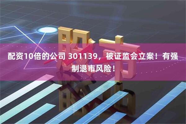 配资10倍的公司 301139，被证监会立案！有强制退市风险！