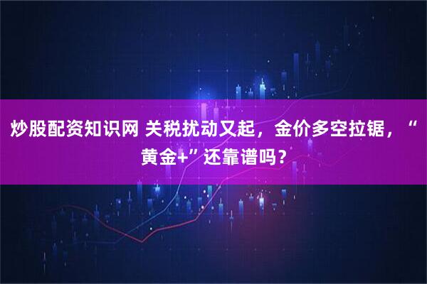 炒股配资知识网 关税扰动又起，金价多空拉锯，“黄金+”还靠谱吗？