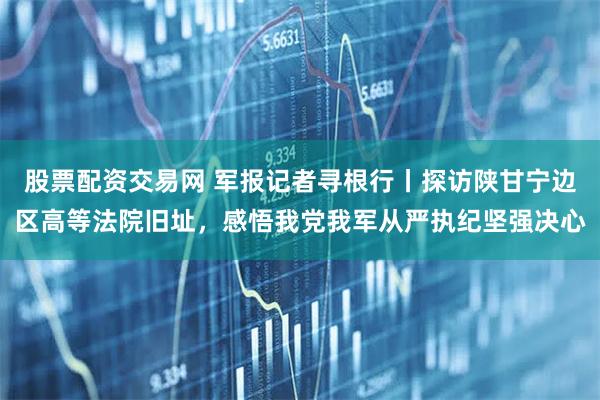 股票配资交易网 军报记者寻根行丨探访陕甘宁边区高等法院旧址，感悟我党我军从严执纪坚强决心