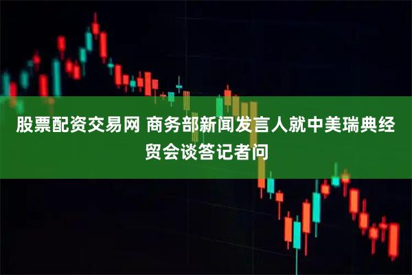 股票配资交易网 商务部新闻发言人就中美瑞典经贸会谈答记者问