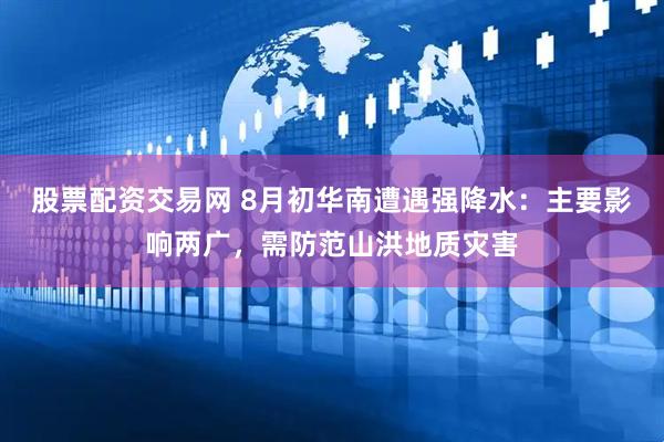 股票配资交易网 8月初华南遭遇强降水:主要影响两广,需防范山洪地质灾害
