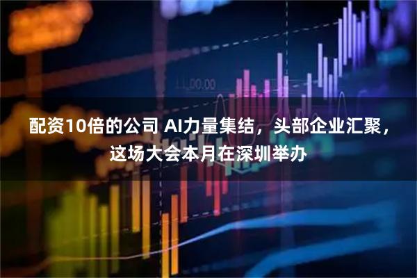 配资10倍的公司 AI力量集结，头部企业汇聚，这场大会本月在深圳举办
