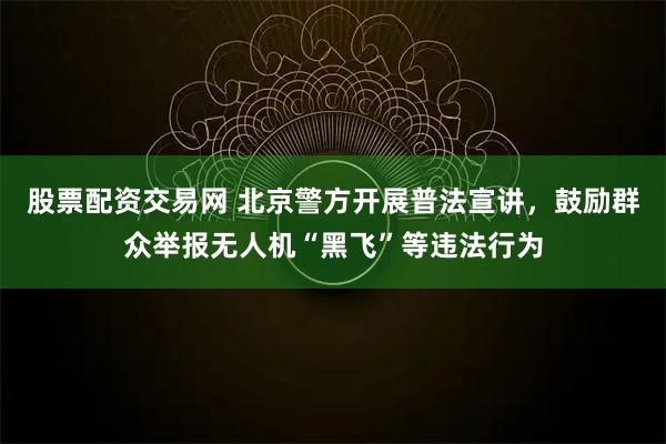 股票配资交易网 北京警方开展普法宣讲，鼓励群众举报无人机“黑飞”等违法行为