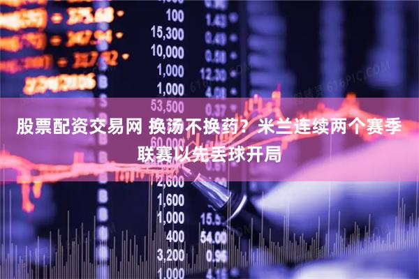 股票配资交易网 换汤不换药？米兰连续两个赛季联赛以先丢球开局