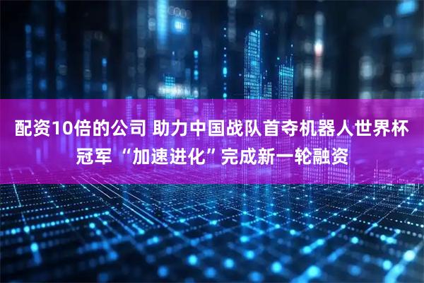 配资10倍的公司 助力中国战队首夺机器人世界杯冠军 “加速进化”完成新一轮融资