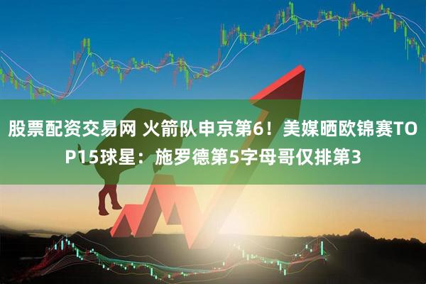 股票配资交易网 火箭队申京第6！美媒晒欧锦赛TOP15球星：施罗德第5字母哥仅排第3