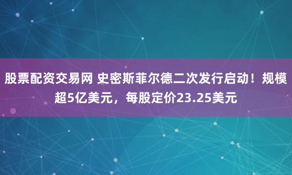 股票配资交易网 史密斯菲尔德二次发行启动！规模超5亿美元，每股定价23.25美元