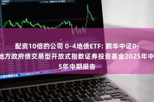 配资10倍的公司 0-4地债ETF: 鹏华中证0-4年期地方政府债交易型开放式指数证券投资基金2025年中期报告