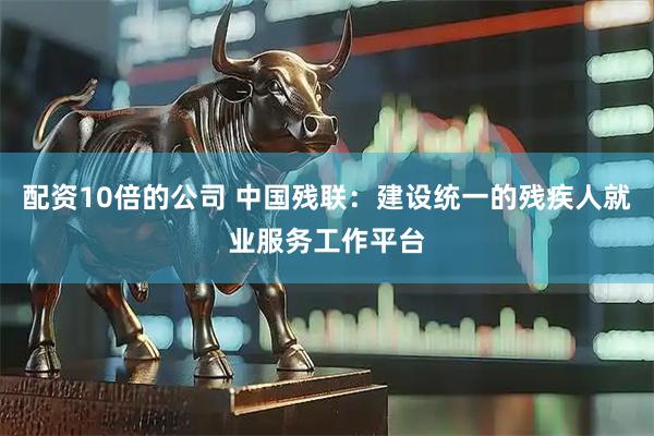 配资10倍的公司 中国残联：建设统一的残疾人就业服务工作平台