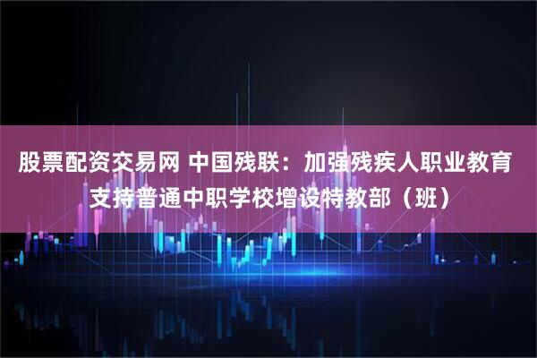 股票配资交易网 中国残联：加强残疾人职业教育 支持普通中职学校增设特教部（班）