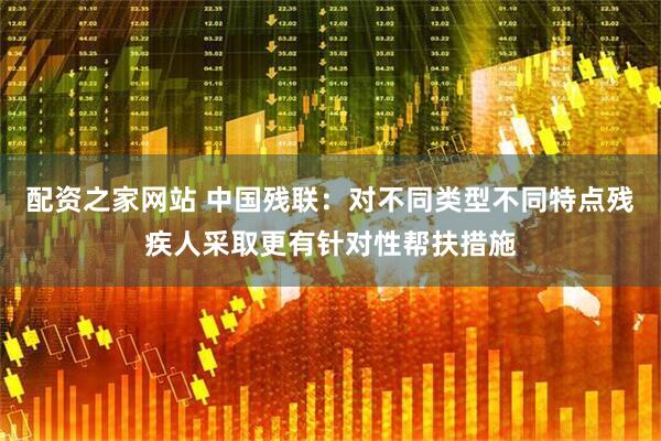 配资之家网站 中国残联：对不同类型不同特点残疾人采取更有针对性帮扶措施