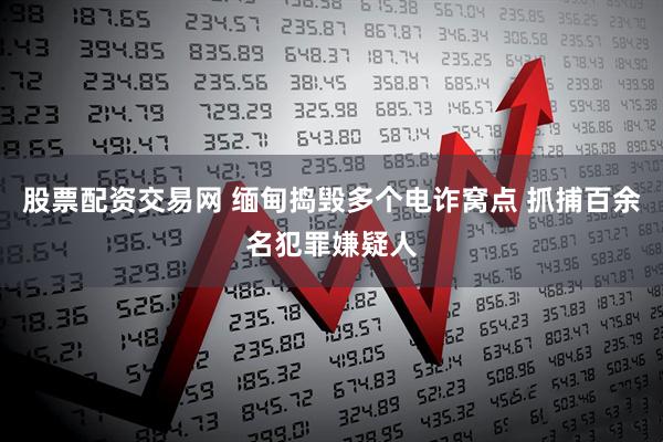 股票配资交易网 缅甸捣毁多个电诈窝点 抓捕百余名犯罪嫌疑人