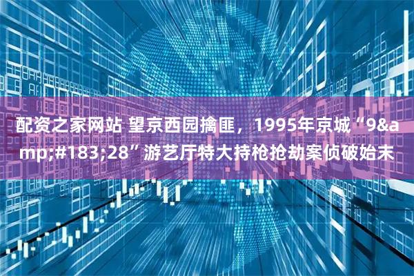 配资之家网站 望京西园擒匪，1995年京城“9&#183;28”游艺厅特大持枪抢劫案侦破始末