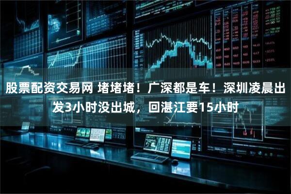 股票配资交易网 堵堵堵！广深都是车！深圳凌晨出发3小时没出城，回湛江要15小时