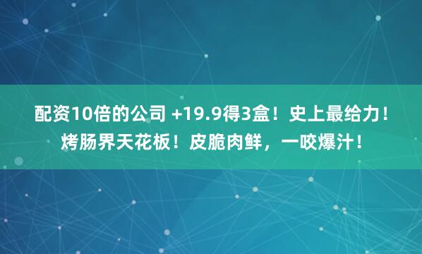 配资10倍的公司 +19.9得3盒！史上最给力！烤肠界天花板！皮脆肉鲜，一咬爆汁！