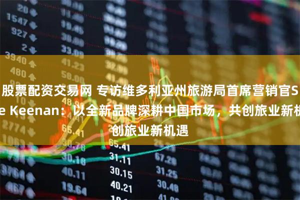 股票配资交易网 专访维多利亚州旅游局首席营销官Shae Keenan：以全新品牌深耕中国市场，共创旅业新机遇