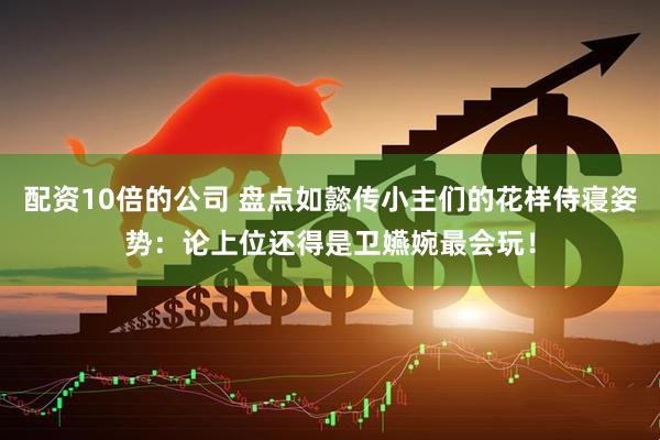 配资10倍的公司 盘点如懿传小主们的花样侍寝姿势：论上位还得是卫嬿婉最会玩！