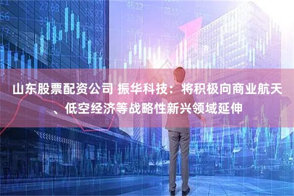 山东股票配资公司 振华科技：将积极向商业航天、低空经济等战略性新兴领域延伸