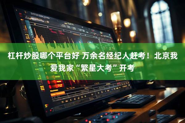 杠杆炒股哪个平台好 万余名经纪人赶考！北京我爱我家“繁星大考”开考
