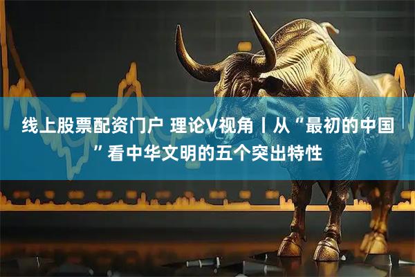 线上股票配资门户 理论V视角丨从“最初的中国”看中华文明的五个突出特性