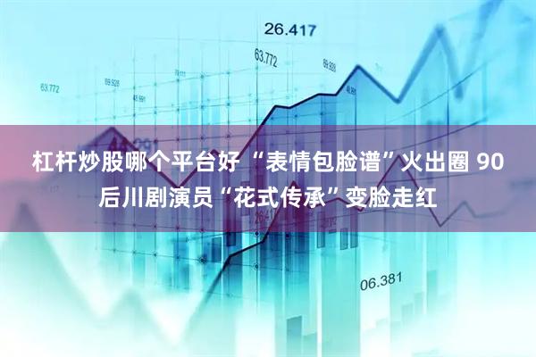 杠杆炒股哪个平台好 “表情包脸谱”火出圈 90后川剧演员“花式传承”变脸走红