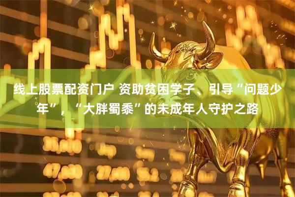 线上股票配资门户 资助贫困学子、引导“问题少年”，“大胖蜀黍”的未成年人守护之路