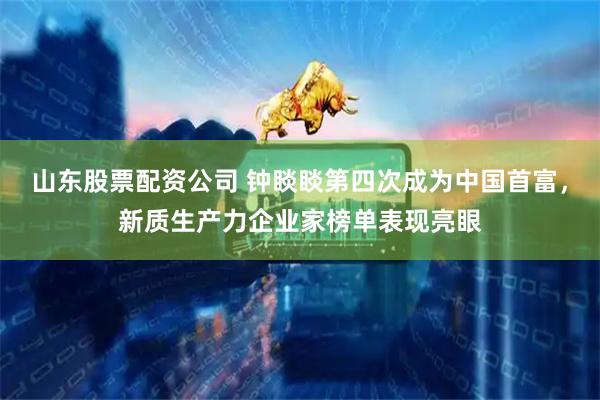 山东股票配资公司 钟睒睒第四次成为中国首富，新质生产力企业家榜单表现亮眼