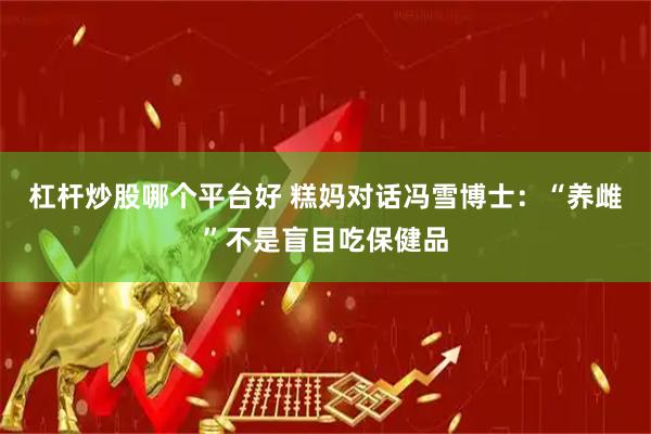 杠杆炒股哪个平台好 糕妈对话冯雪博士：“养雌”不是盲目吃保健品