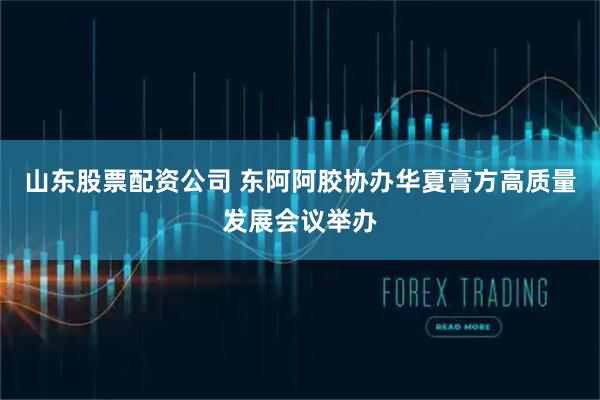 山东股票配资公司 东阿阿胶协办华夏膏方高质量发展会议举办