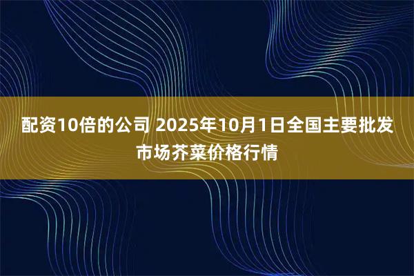 配资10倍的公司 2025年10月1日全国主要批发市场芥菜价格行情