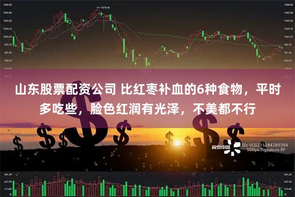 山东股票配资公司 比红枣补血的6种食物，平时多吃些，脸色红润有光泽，不美都不行
