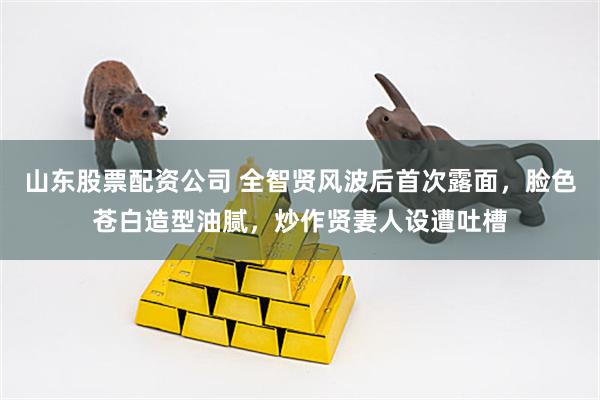 山东股票配资公司 全智贤风波后首次露面，脸色苍白造型油腻，炒作贤妻人设遭吐槽
