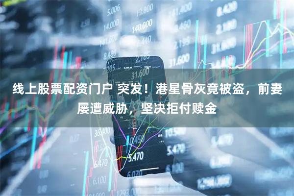 线上股票配资门户 突发！港星骨灰竟被盗，前妻屡遭威胁，坚决拒付赎金