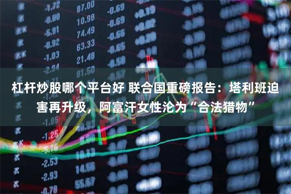 杠杆炒股哪个平台好 联合国重磅报告：塔利班迫害再升级，阿富汗女性沦为“合法猎物”