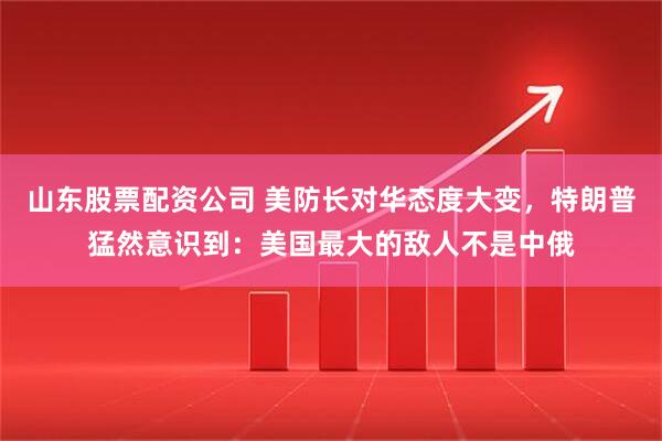 山东股票配资公司 美防长对华态度大变，特朗普猛然意识到：美国最大的敌人不是中俄
