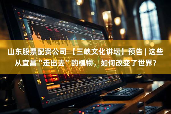 山东股票配资公司 【三峡文化讲坛】预告 | 这些从宜昌“走出去”的植物，如何改变了世界？