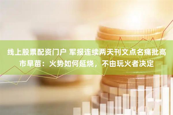 线上股票配资门户 军报连续两天刊文点名痛批高市早苗：火势如何延烧，不由玩火者决定