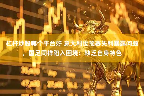 杠杆炒股哪个平台好 意大利世预赛失利暴露问题，国足同样陷入困境：缺乏自身特色