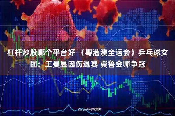 杠杆炒股哪个平台好 （粤港澳全运会）乒乓球女团：王曼昱因伤退赛 冀鲁会师争冠