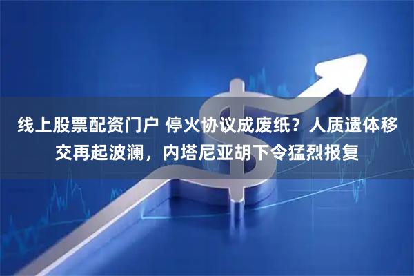 线上股票配资门户 停火协议成废纸？人质遗体移交再起波澜，内塔尼亚胡下令猛烈报复