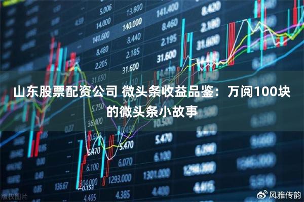 山东股票配资公司 微头条收益品鉴：万阅100块的微头条小故事