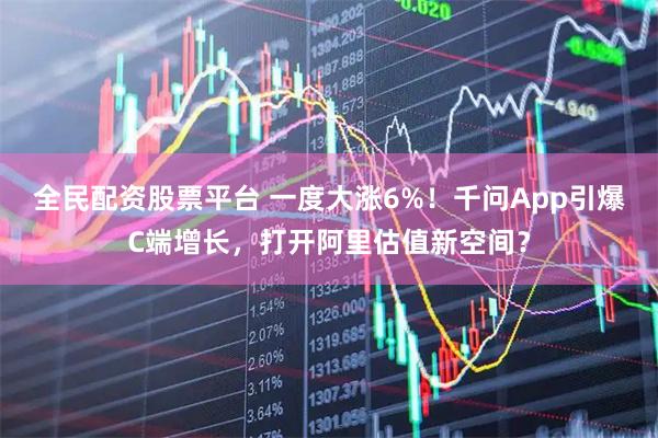 全民配资股票平台 一度大涨6%！千问App引爆C端增长，打开阿里估值新空间？